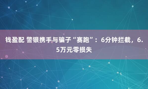 钱盈配 警银携手与骗子“赛跑”：6分钟拦截，6.5万元零损失