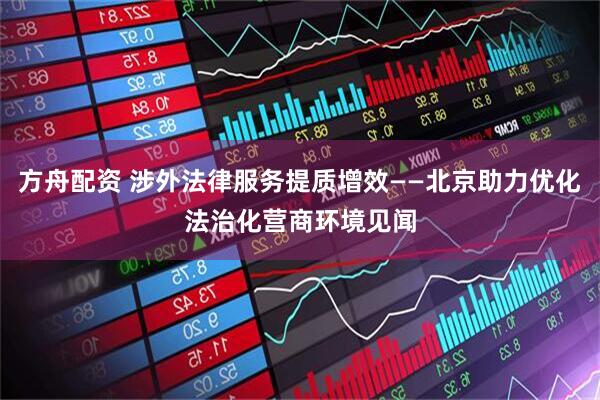 方舟配资 涉外法律服务提质增效——北京助力优化法治化营商环境见闻