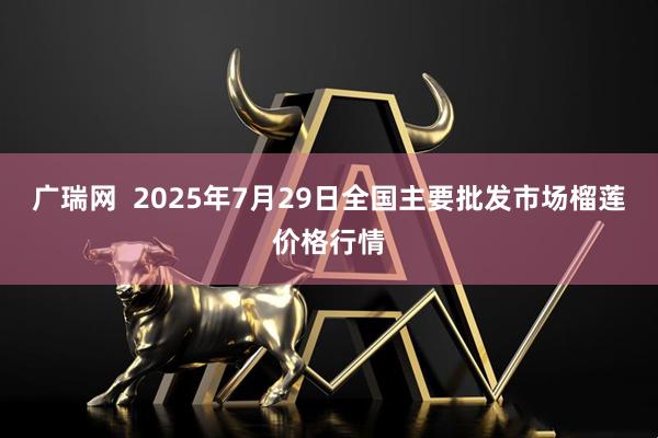 广瑞网  2025年7月29日全国主要批发市场榴莲价格行情