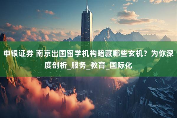 申银证券 南京出国留学机构暗藏哪些玄机？为你深度剖析_服务_教育_国际化