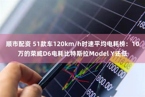 顺市配资 51款车120km/h时速平均电耗榜：10万的荣威D6电耗比特斯拉Model Y还低