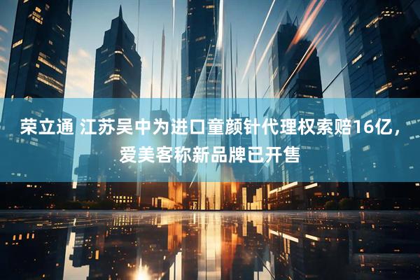 荣立通 江苏吴中为进口童颜针代理权索赔16亿，爱美客称新品牌已开售
