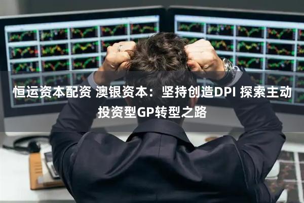 恒运资本配资 澳银资本：坚持创造DPI 探索主动投资型GP转型之路