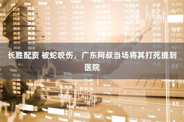 长胜配资 被蛇咬伤，广东阿叔当场将其打死提到医院