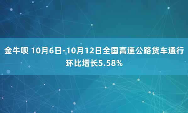 金牛呗 10月6日-10月12日全国高速公路货车通行环比增长5.58%