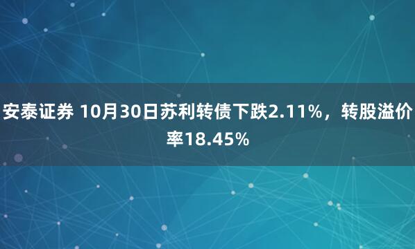 安泰证券 10月30日苏利转债下跌2.11%，转股溢价率18.45%