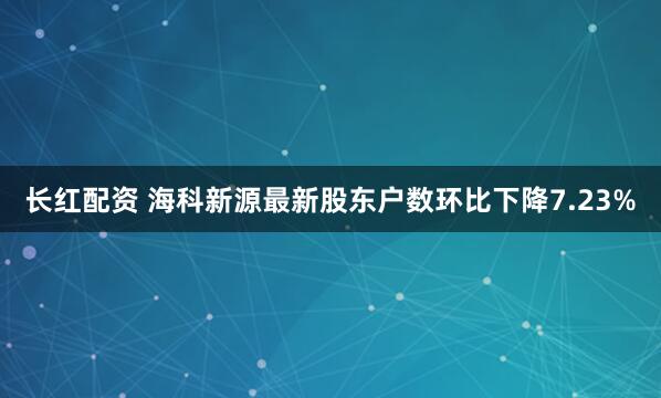 长红配资 海科新源最新股东户数环比下降7.23%