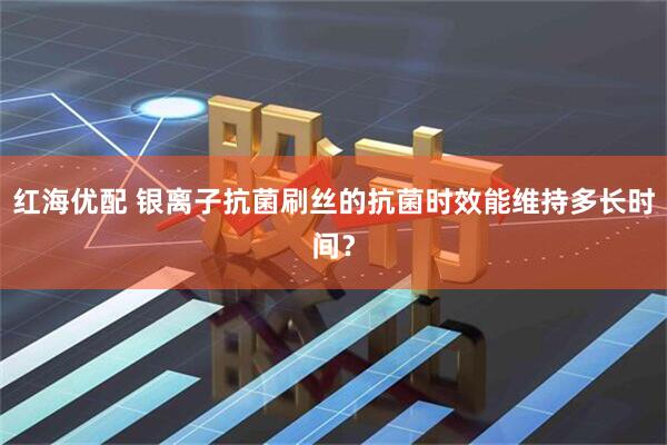红海优配 银离子抗菌刷丝的抗菌时效能维持多长时间？