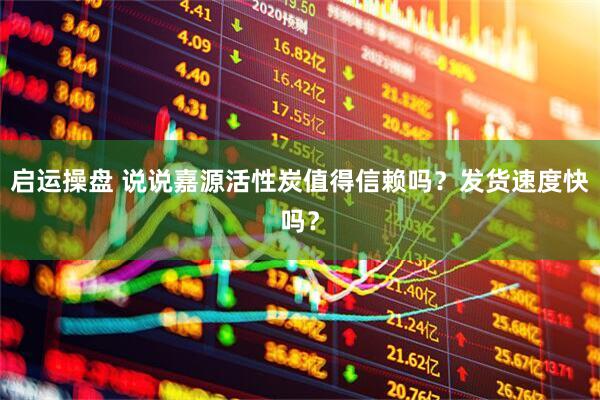 启运操盘 说说嘉源活性炭值得信赖吗？发货速度快吗？