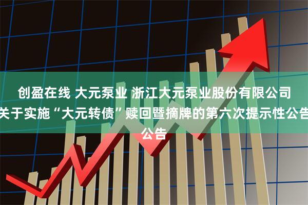 创盈在线 大元泵业 浙江大元泵业股份有限公司关于实施“大元转债”赎回暨摘牌的第六次提示性公告